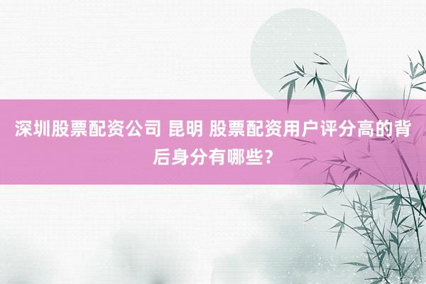 深圳股票配资公司 昆明 股票配资用户评分高的背后身分有哪些？