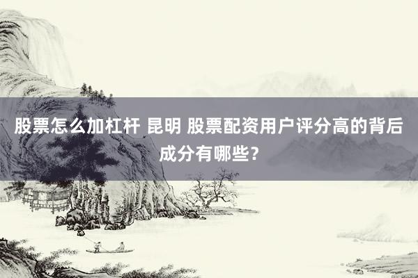 股票怎么加杠杆 昆明 股票配资用户评分高的背后成分有哪些？