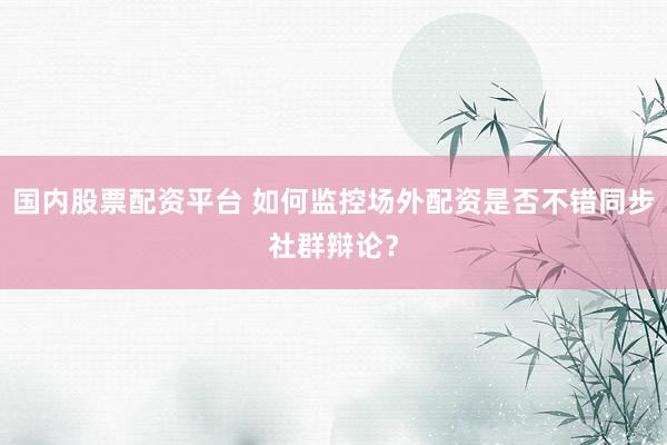 国内股票配资平台 如何监控场外配资是否不错同步社群辩论？
