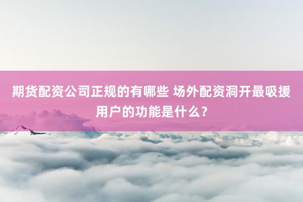 期货配资公司正规的有哪些 场外配资洞开最吸援用户的功能是什么？