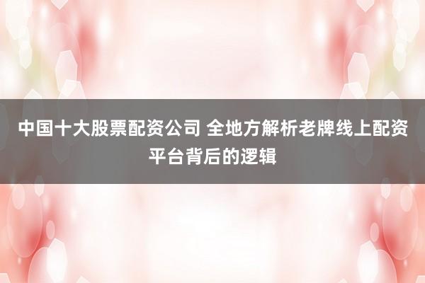 中国十大股票配资公司 全地方解析老牌线上配资平台背后的逻辑