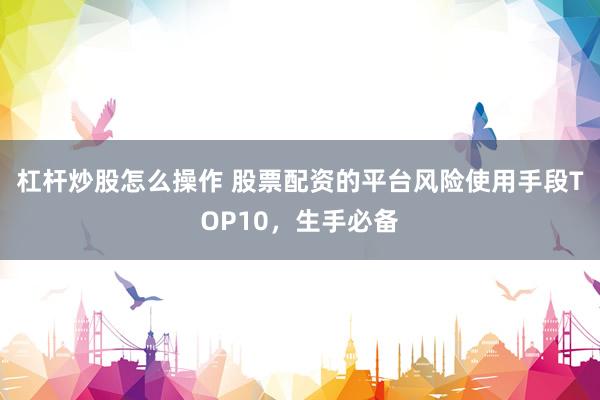 杠杆炒股怎么操作 股票配资的平台风险使用手段TOP10，生手必备