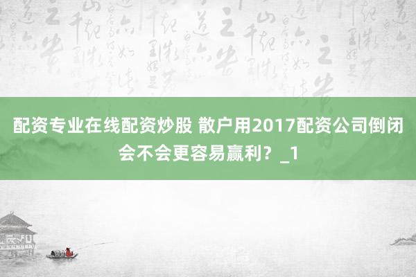配资专业在线配资炒股 散户用2017配资公司倒闭会不会更容易赢利？_1