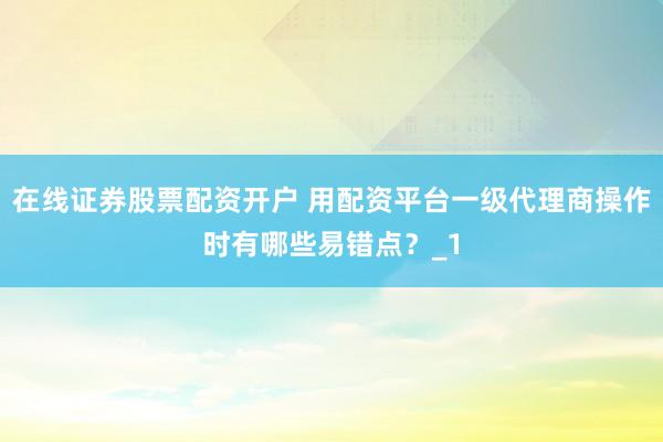 在线证券股票配资开户 用配资平台一级代理商操作时有哪些易错点？_1