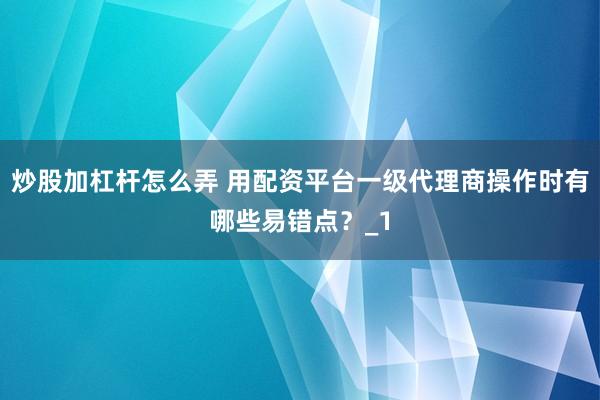 炒股加杠杆怎么弄 用配资平台一级代理商操作时有哪些易错点？_1