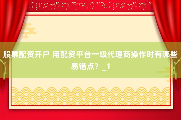 股票配资开户 用配资平台一级代理商操作时有哪些易错点？_1