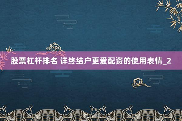 股票杠杆排名 详终结户更爱配资的使用表情_2