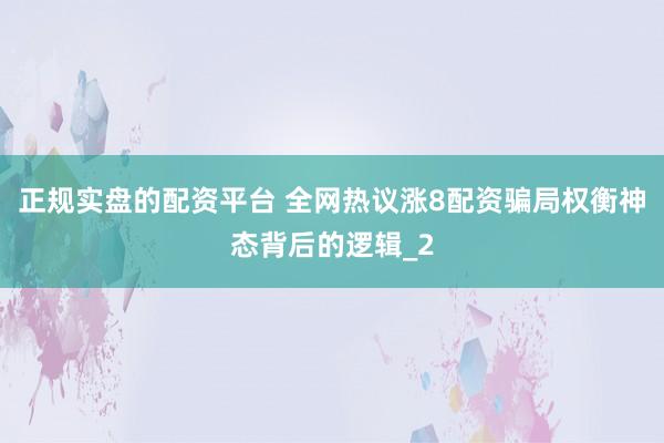 正规实盘的配资平台 全网热议涨8配资骗局权衡神态背后的逻辑_2