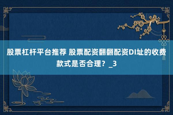 股票杠杆平台推荐 股票配资翻翻配资DI址的收费款式是否合理？_3