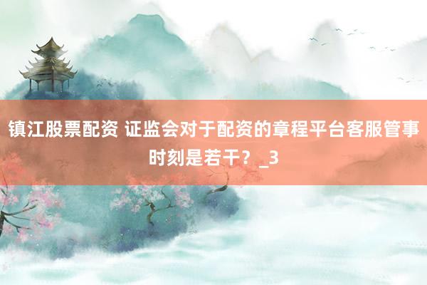 镇江股票配资 证监会对于配资的章程平台客服管事时刻是若干？_3