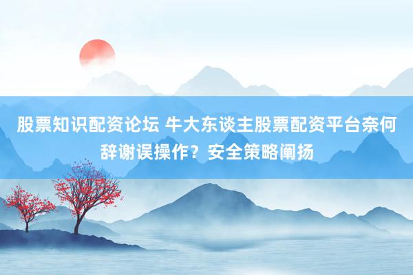 股票知识配资论坛 牛大东谈主股票配资平台奈何辞谢误操作？安全策略阐扬