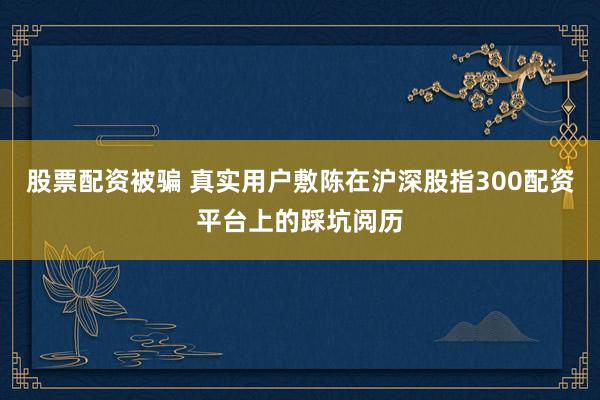 股票配资被骗 真实用户敷陈在沪深股指300配资平台上的踩坑阅历