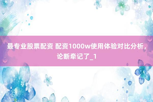 最专业股票配资 配资1000w使用体验对比分析，论断牵记了_1
