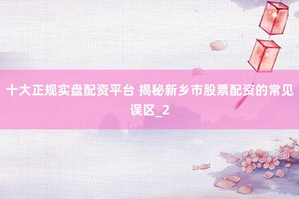 十大正规实盘配资平台 揭秘新乡市股票配资的常见误区_2