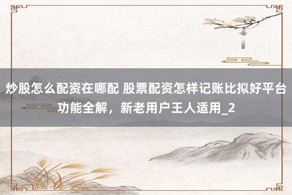 炒股怎么配资在哪配 股票配资怎样记账比拟好平台功能全解，新老用户王人适用_2