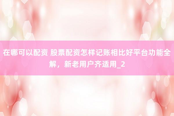 在哪可以配资 股票配资怎样记账相比好平台功能全解，新老用户齐适用_2