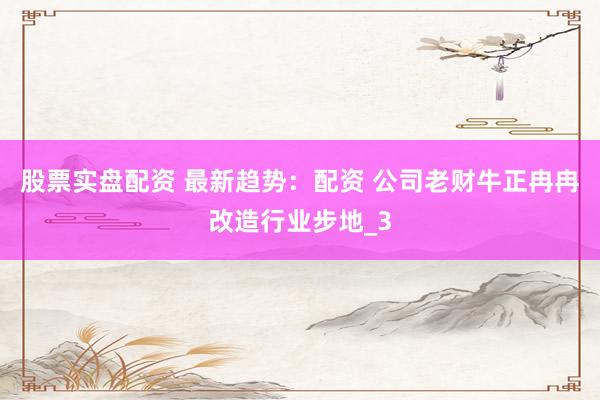 股票实盘配资 最新趋势：配资 公司老财牛正冉冉改造行业步地_3