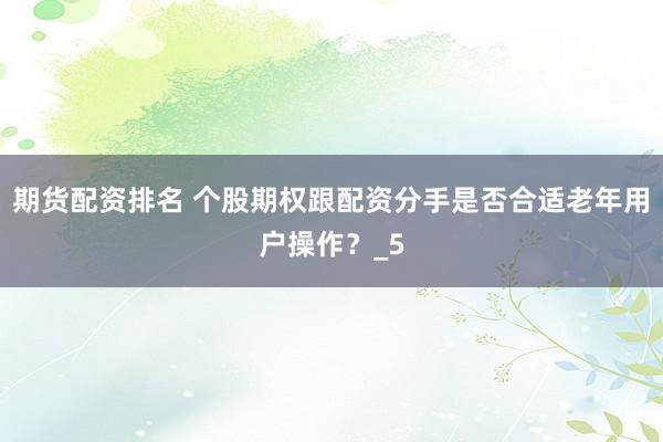 期货配资排名 个股期权跟配资分手是否合适老年用户操作？_5