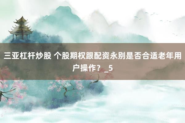 三亚杠杆炒股 个股期权跟配资永别是否合适老年用户操作？_5