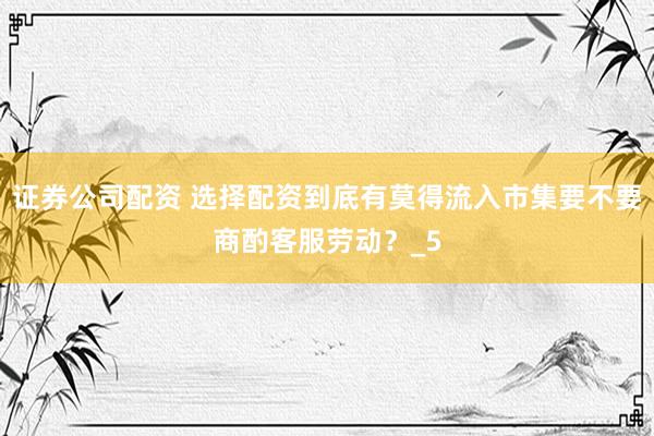 证券公司配资 选择配资到底有莫得流入市集要不要商酌客服劳动？_5