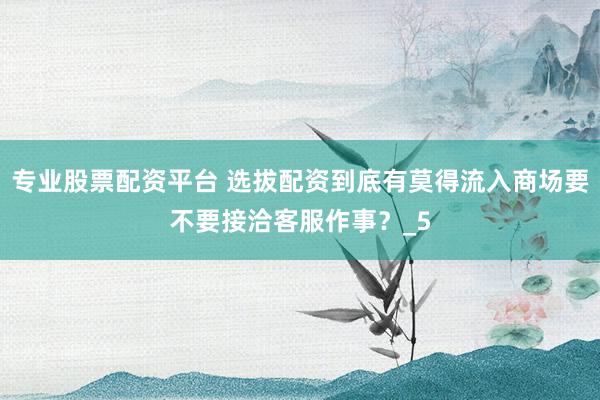 专业股票配资平台 选拔配资到底有莫得流入商场要不要接洽客服作事？_5