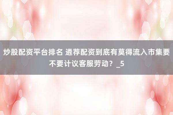 炒股配资平台排名 遴荐配资到底有莫得流入市集要不要计议客服劳动？_5