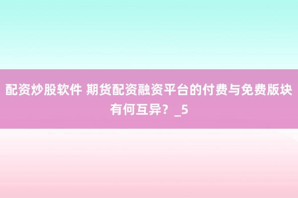 配资炒股软件 期货配资融资平台的付费与免费版块有何互异？_5