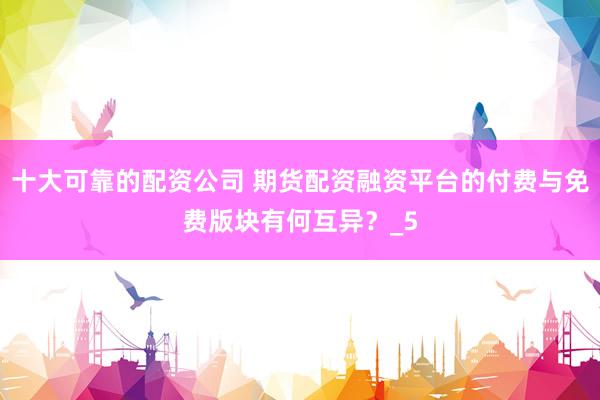 十大可靠的配资公司 期货配资融资平台的付费与免费版块有何互异？_5