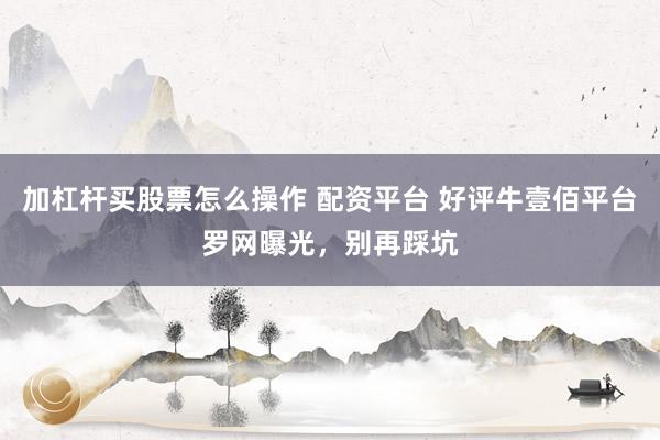 加杠杆买股票怎么操作 配资平台 好评牛壹佰平台罗网曝光，别再踩坑