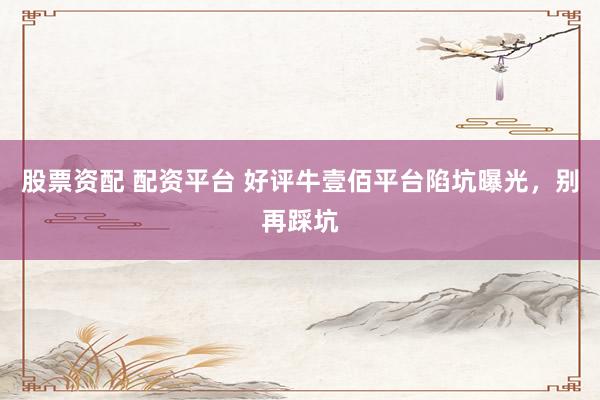 股票资配 配资平台 好评牛壹佰平台陷坑曝光，别再踩坑