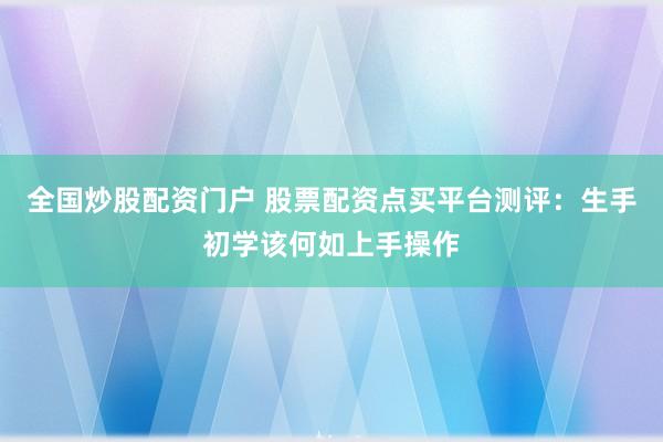 全国炒股配资门户 股票配资点买平台测评：生手初学该何如上手操作