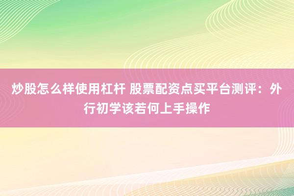 炒股怎么样使用杠杆 股票配资点买平台测评：外行初学该若何上手操作