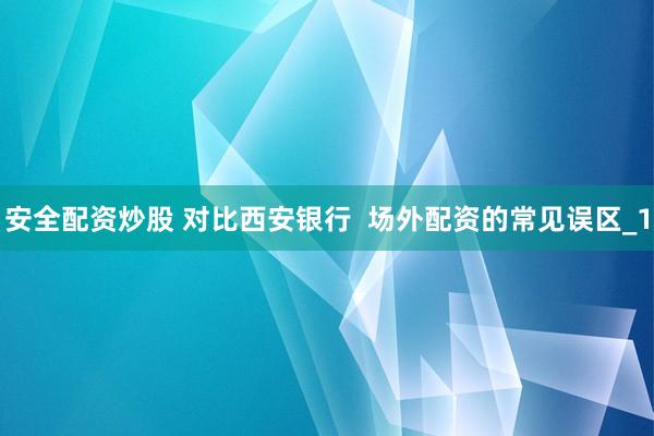 安全配资炒股 对比西安银行  场外配资的常见误区_1