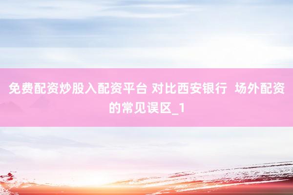 免费配资炒股入配资平台 对比西安银行  场外配资的常见误区_1