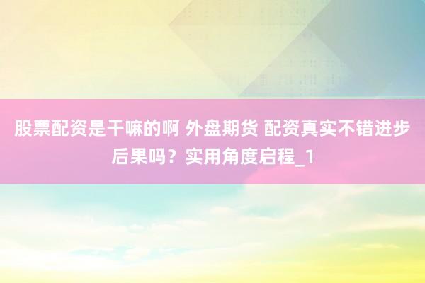 股票配资是干嘛的啊 外盘期货 配资真实不错进步后果吗？实用角度启程_1