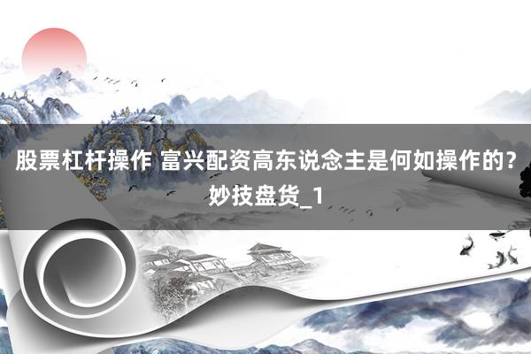 股票杠杆操作 富兴配资高东说念主是何如操作的？妙技盘货_1