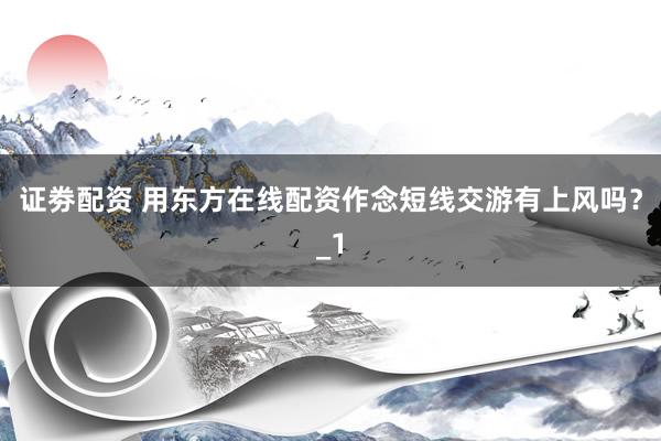 证劵配资 用东方在线配资作念短线交游有上风吗？_1