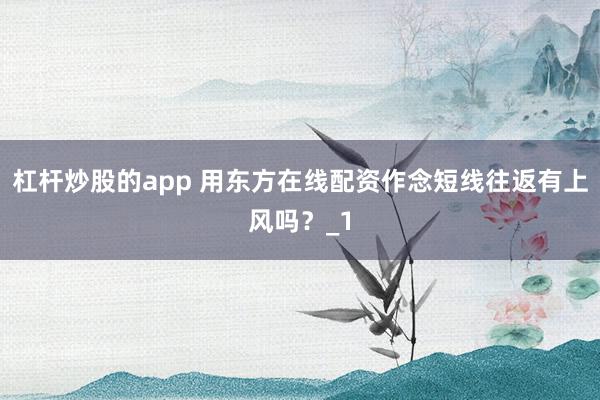 杠杆炒股的app 用东方在线配资作念短线往返有上风吗？_1