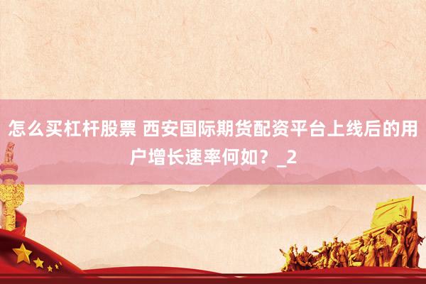 怎么买杠杆股票 西安国际期货配资平台上线后的用户增长速率何如？_2