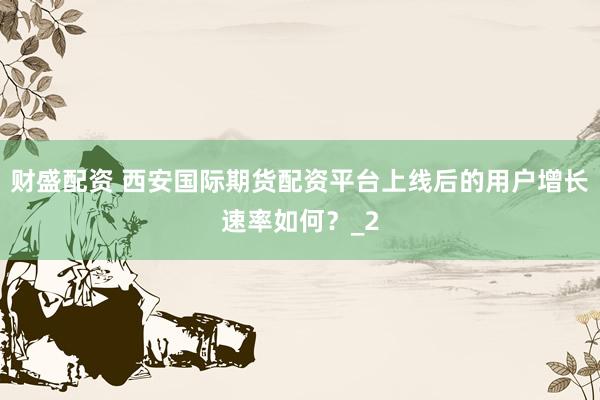 财盛配资 西安国际期货配资平台上线后的用户增长速率如何？_2