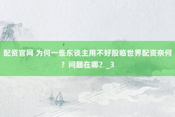 配资官网 为何一些东谈主用不好股临世界配资奈何？问题在哪？_3