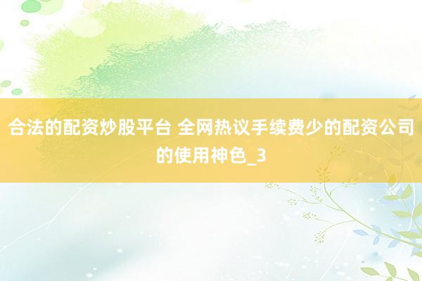 合法的配资炒股平台 全网热议手续费少的配资公司的使用神色_3