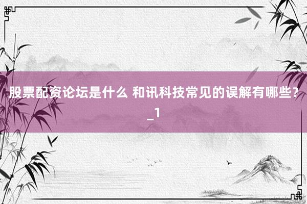 股票配资论坛是什么 和讯科技常见的误解有哪些？_1