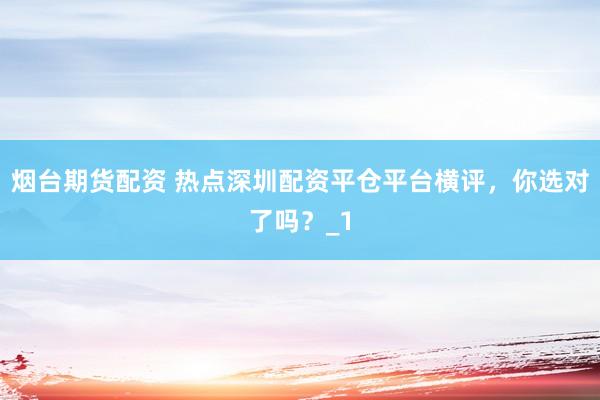 烟台期货配资 热点深圳配资平仓平台横评，你选对了吗？_1