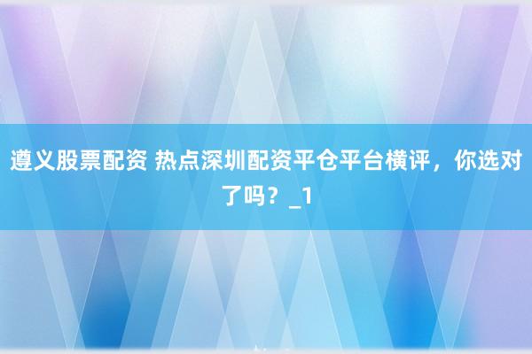 遵义股票配资 热点深圳配资平仓平台横评，你选对了吗？_1