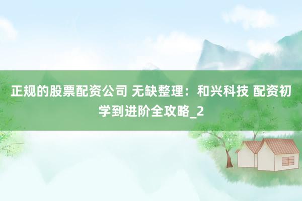 正规的股票配资公司 无缺整理：和兴科技 配资初学到进阶全攻略_2