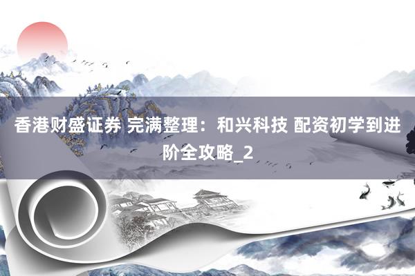 香港财盛证券 完满整理：和兴科技 配资初学到进阶全攻略_2