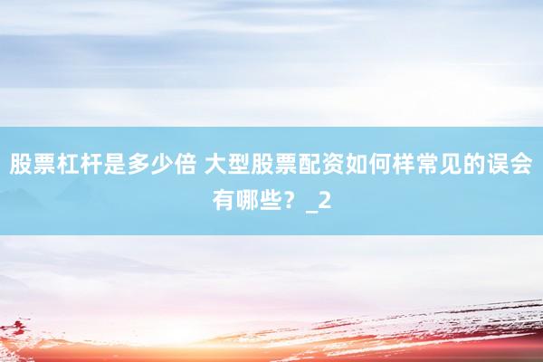 股票杠杆是多少倍 大型股票配资如何样常见的误会有哪些？_2