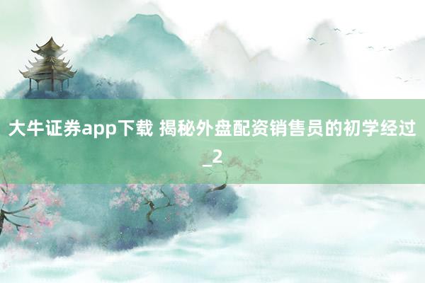 大牛证券app下载 揭秘外盘配资销售员的初学经过_2