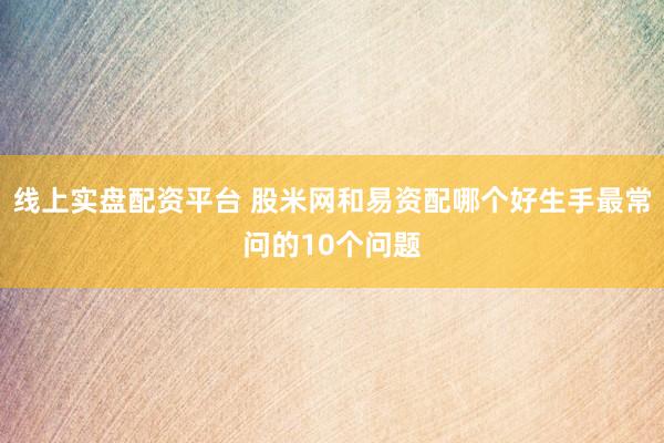线上实盘配资平台 股米网和易资配哪个好生手最常问的10个问题